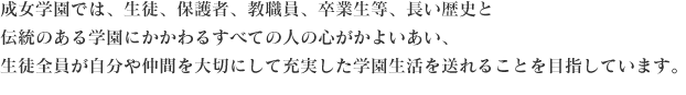 成女学園では、生徒、保護者、教職員、卒業生等、長い歴史と伝統のある学園にかかわるすべての人の心がかよいあい、生徒全員が自分や仲間を大切にして充実した学園生活を送れることを目指しています。